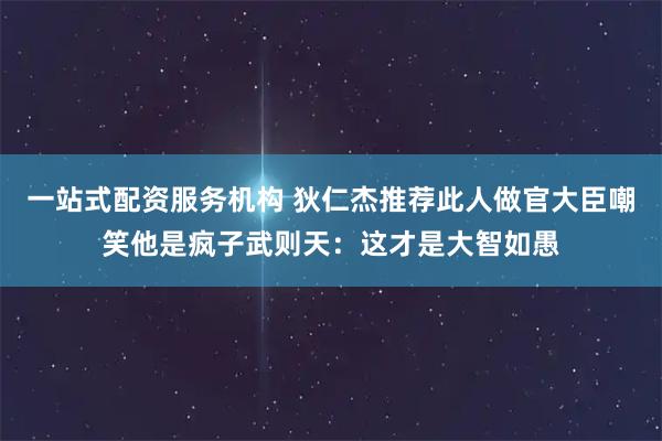一站式配资服务机构 狄仁杰推荐此人做官大臣嘲笑他是疯子武则天：这才是大智如愚
