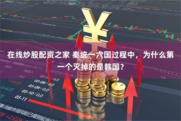 在线炒股配资之家 秦统一六国过程中，为什么第一个灭掉的是韩国？