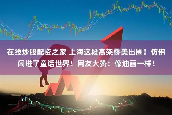在线炒股配资之家 上海这段高架桥美出圈！仿佛闯进了童话世界！网友大赞：像油画一样！