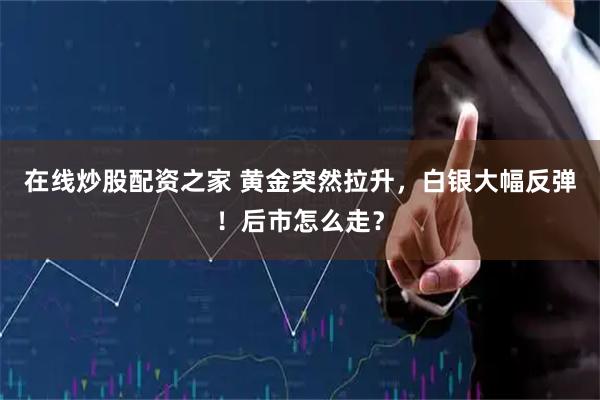 在线炒股配资之家 黄金突然拉升，白银大幅反弹！后市怎么走？