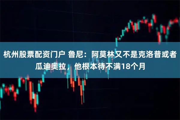 杭州股票配资门户 鲁尼：阿莫林又不是克洛普或者瓜迪奥拉，他根本待不满18个月