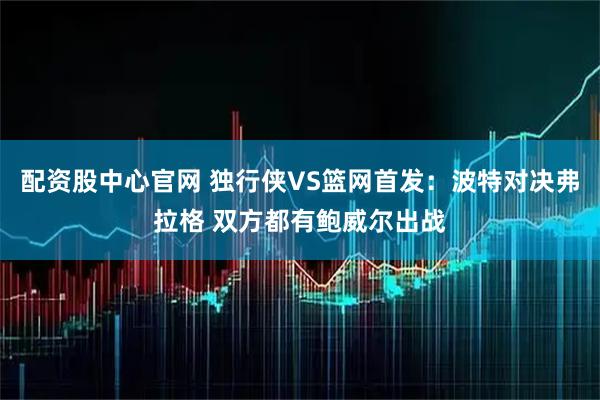 配资股中心官网 独行侠VS篮网首发：波特对决弗拉格 双方都有鲍威尔出战