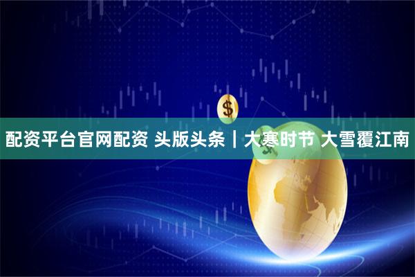 配资平台官网配资 头版头条｜大寒时节 大雪覆江南