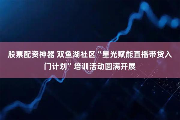 股票配资神器 双鱼湖社区“星光赋能直播带货入门计划”培训活动圆满开展