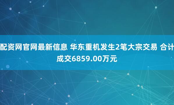 配资网官网最新信息 华东重机发生2笔大宗交易 合计成交6859.00万元