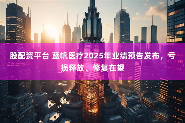股配资平台 蓝帆医疗2025年业绩预告发布，亏损释放、修复在望