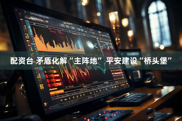 配资台 矛盾化解“主阵地” 平安建设“桥头堡”
