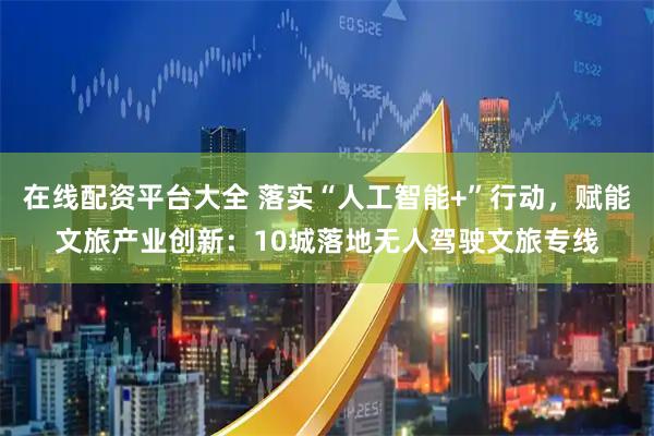 在线配资平台大全 落实“人工智能+”行动，赋能文旅产业创新：10城落地无人驾驶文旅专线