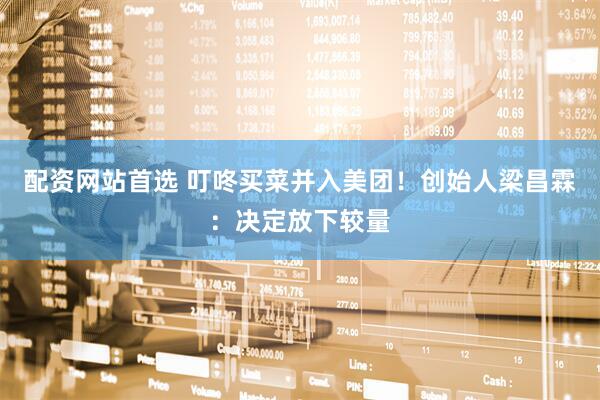 配资网站首选 叮咚买菜并入美团！创始人梁昌霖：决定放下较量
