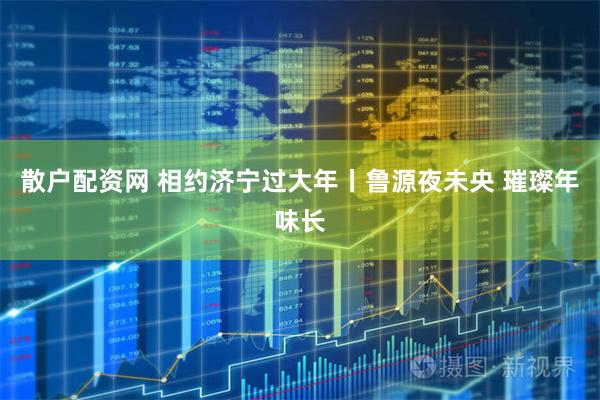 散户配资网 相约济宁过大年丨鲁源夜未央 璀璨年味长