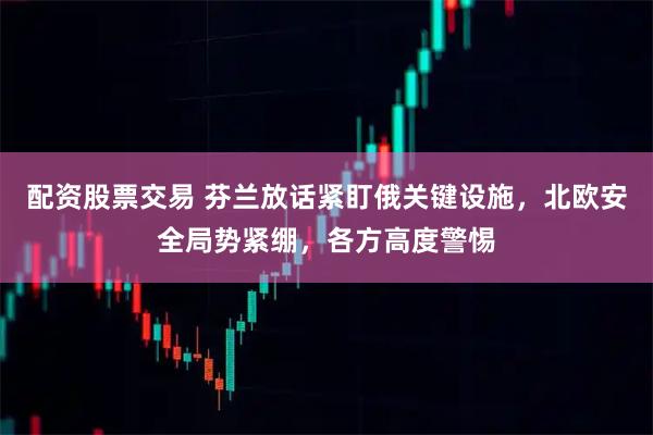 配资股票交易 芬兰放话紧盯俄关键设施，北欧安全局势紧绷，各方高度警惕