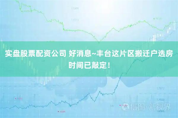 实盘股票配资公司 好消息~丰台这片区搬迁户选房时间已敲定！