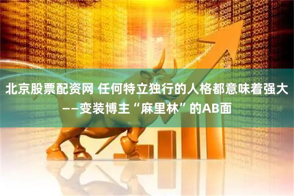 北京股票配资网 任何特立独行的人格都意味着强大——变装博主“麻里林”的AB面