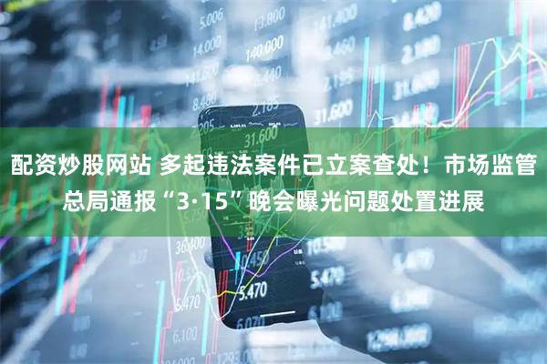 配资炒股网站 多起违法案件已立案查处！市场监管总局通报“3·15”晚会曝光问题处置进展