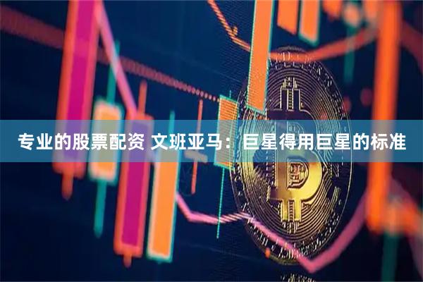 专业的股票配资 文班亚马：巨星得用巨星的标准