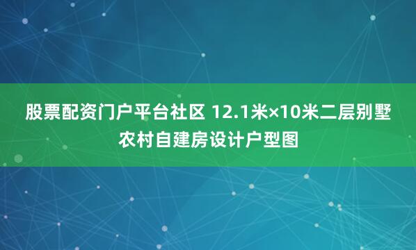 股票配资门户平台社区 12.1米×10米二层别墅农村自建房设计户型图
