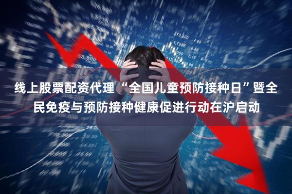 线上股票配资代理 “全国儿童预防接种日”暨全民免疫与预防接种健康促进行动在沪启动