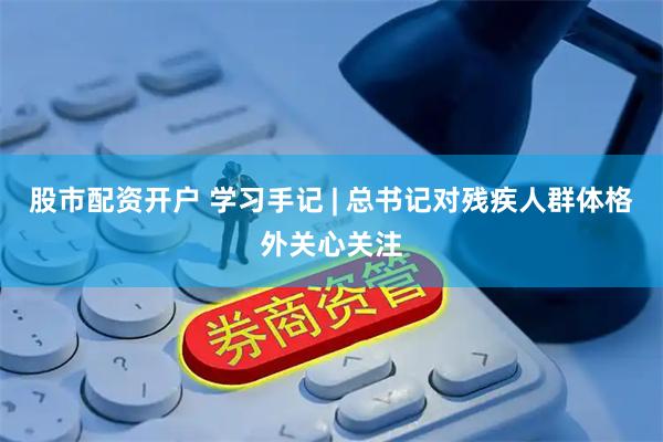 股市配资开户 学习手记 | 总书记对残疾人群体格外关心关注